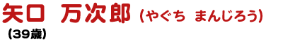 矢口 万次郎 やぐち まんじろう (39歳)