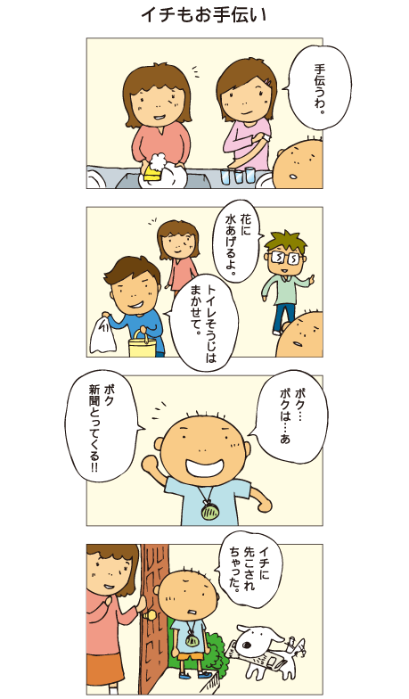『イチもお手伝い』一海「お皿洗い、手伝うわ」父「花に水あげるよ」十平「トイレそうじはまかせて」それを見た百太、「ボク･･･ボクは･･･、あ、ボク新聞とってくる！」ところが、犬のイチが新聞をくわえてもってきました。百太「イチに先こされちゃった」