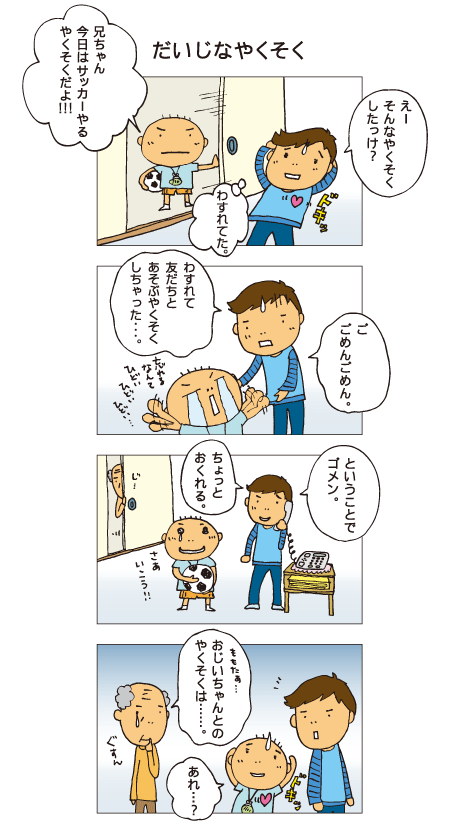 『だいじなやくそく』百太「兄ちゃん、今日はサッカーやる約束だよ！」十平「えー、そんな約束したっけ？」十平はドキッとしました。十平「ご、ごめんごめん。忘れて友だちと遊ぶ約束しちゃった･･･」百太は忘れるなんてひどいと、泣きながら怒っています。十平「ということでゴメン。ちょっと遅れる」と十平は友だちに電話で謝っています。百太はサッカーができるようになってごきげん。それを見ていたおじいちゃん。「百太･･･、おじいちゃんとの約束は･･･」百太「あれ？」百太も約束を忘れていたのでした。
