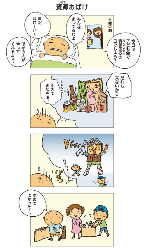 『資源おばけ』日曜の朝。母「今日は子ども会で資源回収の日でしょう？みんな待ってるわよ」百太は「まだねむ～い。ほかの人がやってくれるよぅ」と言って、ふとんから出ません。夢の中で、ごみたちが話しています。「だれも来ないから、増えてきたぞぉ」そしてたくさんのごみが集まって、大きなおばけになってしまいました。百太「たすけてー」目が覚めた百太は資源回収に行きました。百太「夢でよかった･･･」
