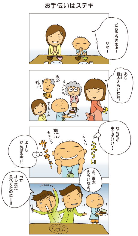 『お手伝いはステキ』一海と百太「ごちそうさまぁー」百太はみんなの食器を運んでいます。母「あら百太、えらいわね」百太はみんなにほめられてごきげん。「なんだかキモチいい･･･。よーし、がんばるぞ！」そして、十平のお皿も片付けました。十平「お、百太えらいなあ。えっ、オレまだ食べてたのにー！！」百太は十平の皿に残っていたおかずを食べてしまいました。