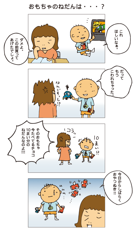 『おもちゃのねだんは･･･？』百太くんがテレビを見ていると、新発売の車のおもちゃのコマーシャルが流れてきました。百太「これ、ほしいなあ」母「だめよ。この前買ってあげたでしょ」百太「だって、もうこわれちゃった」母「なんですって！？そのおもちゃ、いま食べてるチョコ、10枚分の値段なのよ！」百太「10枚！？」母「今日からしばらく、おやつぬき！」がっくりする百太でした。