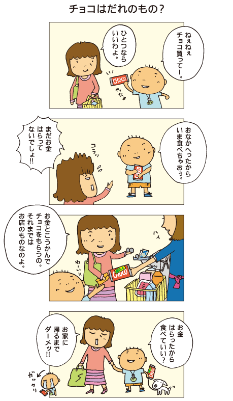 『チョコはだれのもの？』百太「ねぇねぇ、チョコ買ってー」母「ひとつならいいわよ」百太「やった。おなかへったから、いま食べちゃおぅ」母「コラッ、まだお金はらってないでしょ！お金と交換でチョコをもらうの。それまではお店のものなのよ」レジでお金をはらい、チョコを買った百太。「お金はらったから食べていい？」母「お家に帰るまでダーメッ！」またチョコがおあずけになり、百太はがっかりしました。