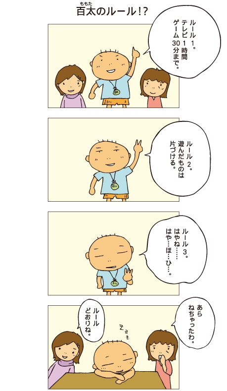 『百太のルール！？』百太「ルール１。テレビ１時間、ゲーム30分まで」「ルール２。遊んだものは片付ける」「ルール３。はやね、はや･･･ほ･･･ひ･･･」早寝早起きといいたかった百太ですが、途中で寝てしまいました。母「あら、寝ちゃったわ」一海「ルールどおりね」