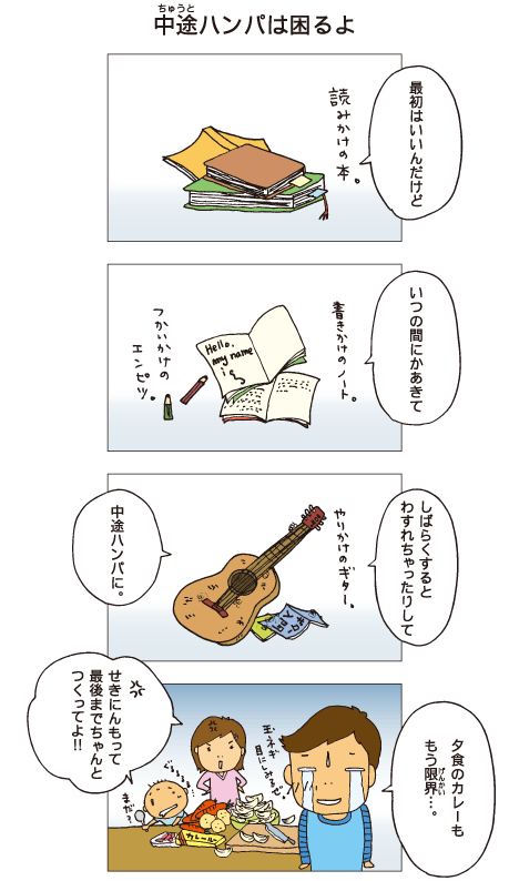 『中途ハンパは困るよ』十平「最初はいいんだけど、いつの間にか飽きて、しばらくすると忘れちゃったりして、中途ハンパに･･･」読みかけの本や書きかけのノート、使いかけの鉛筆や、やりかけのギターがあります。十平「夕食のカレーも、もう限界･･･」玉ネギが目にしみるという十平に、百太と一海は「責任もって最後までちゃんとつくってよ！」と怒りました。