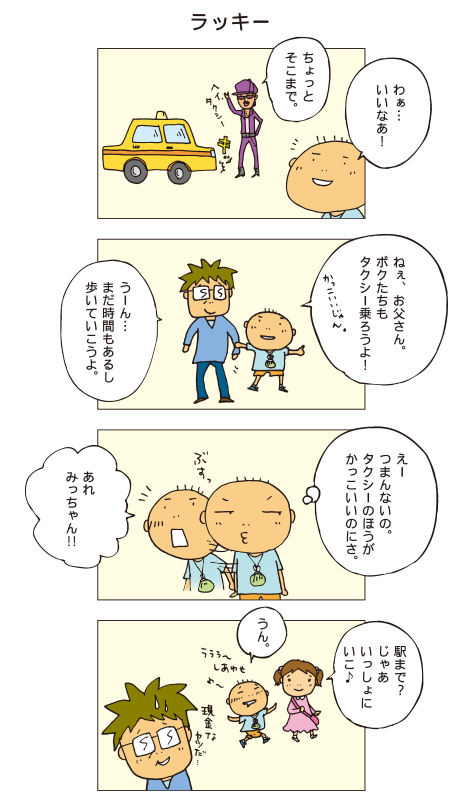 『ラッキー』「ちょっとそこまで」かっこいいお兄さんがタクシーを止める姿を見た百太、思わず「わあ･･･いいなあ！」とつぶやきました。百太「ねえ、お父さん、ボクたちもタクシー乗ろうよ！かっこいいじゃん」父「うーん･･･急いでないし歩いていける距離だから、もったいないよ」百太「ちぇー、つまんないの。タクシーのほうがかっこいいのにさ。･･･あれ、みっちゃん！」みっちゃん「駅まで？じゃあいっしょにいこ♪」百太「うん」幸せそうな百太。それを見てお父さんは「現金なヤツだ･･･」とつぶやきました。