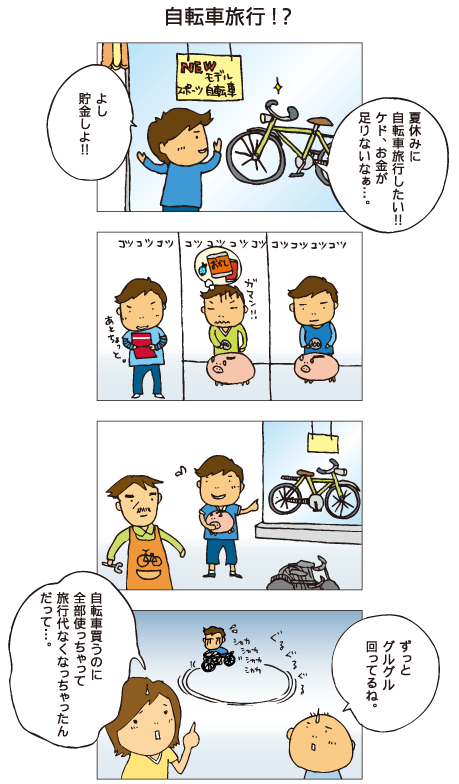 『自転車旅行！？』十平が自転車屋さんで自転車を眺めています。「夏休みに自転車旅行したい！！けど、お金が足りないなぁ。よし、貯金しよ！」コツコツお金をためる十平。ようやく自転車を買うことができました。しかし･･･。百太「ずっとグルグル回ってるね」一海「自転車買うのに全部使っちゃって、旅行代なくなっちゃんだって･･･」十平は自転車でぐるぐる同じところを回りつづけています。