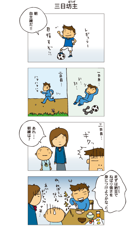 『三日坊主』十平「朝、自主練だ！」サッカーのレギュラーを目指し、朝練に励む十平。しかし３日目。一海と百太「あれ、朝練は？」十平「まずは納豆で粘り強さを身につけようかな、と。」納豆をかきまぜながら、ねぼうじゃないよとごまかす十平。一海「ネ、ネバーギブアップ、十平･･･」