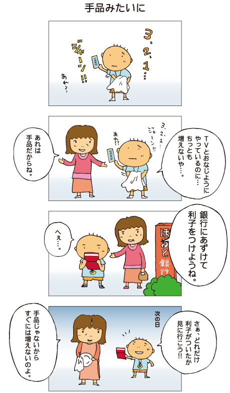 『手品みたいに』百太が千円札を手に、手品の真似をしています。百太「３、２、１、ジャーン。あれ？テレビと同じようにやっているのに、ちっとも増えないや･･･」母「あれは手品だからね」百太とお母さんは銀行へ行きました。母「銀行に預けて、利子をつけようね」百太「へえ･･･」そして次の日。百太「さあ、どれだけ利子がついたか、見に行こう！」母「手品じゃないから、すぐには増えないのよ」