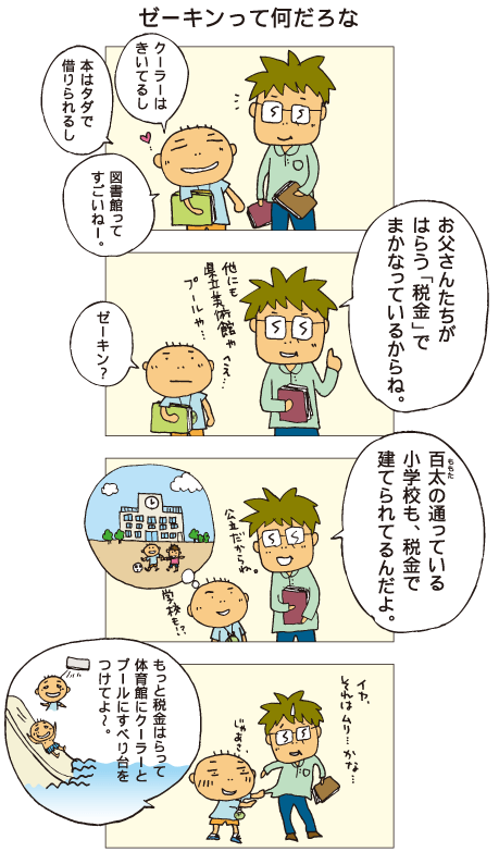 『ゼーキンって何だろな』百太「クーラーはきいてるし、本はタダで借りられるし、図書館ってすごいねー」父「お父さんたちがはらう“税金”でまかなっているからね」百太「ゼーキン？」父「百太の通っている小学校も、税金で建てられてるんだよ。公立だからね」百太「じゃあ、もっと税金はらって、体育館にクーラーと、プールに滑り台をつけてよ～」