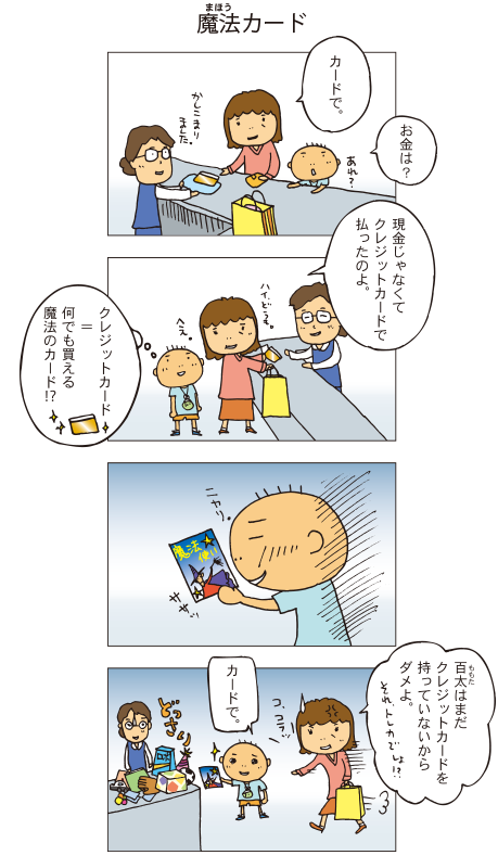 『魔法カード』母「カードで」百太「あれ、お金は？」母「現金じゃなくてクレジットカードで払ったのよ」それを聞いて、百太はクレジットカードは何でも買える魔法のカードなんだと思いました。百太は魔法使いの絵がかかれたおもちゃのカードを取り出し、ニヤリとしました。百太「カードで」レジにはどっさりつまれたおもちゃの山。お母さんが飛んできました。母「百太はまだ信用（クレジット）がないからダメよ。しかもそれトレカでしょ！？」