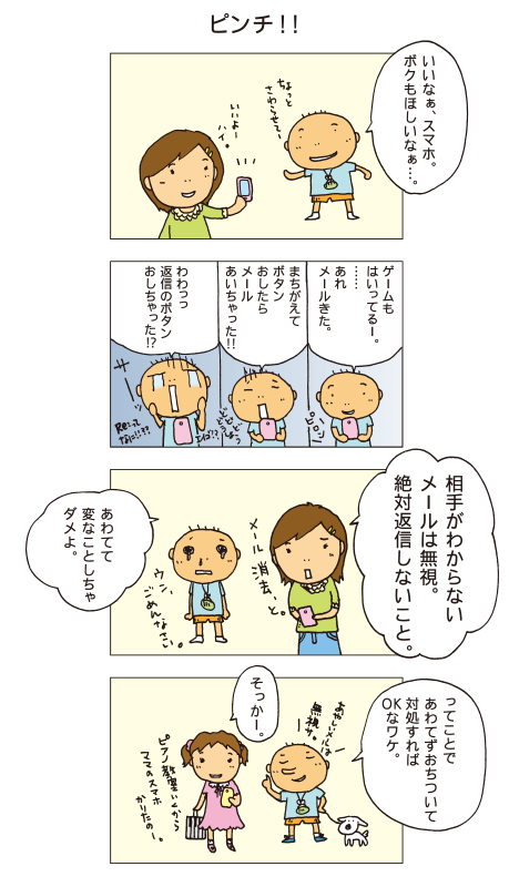 『ピンチ！！』百太「いいなぁ、ケータイ。ぼくもほしいなぁ。ちょっと触らせてー」一海「いいよー。ハイ」百太「ゲームも入ってるー。･･･あれ、メールきた。･･･まちがえてボタン押したらメール開いちゃった！！どうしよう。わわっ、返信のボタン押しちゃった！？」百太は青くなって涙が出てきました。一海「相手がわからないメールは無視。絶対返信しないこと。あわてて変なことしちゃダメよ。メール消去、と」百太「ウン、ごめんなさい」ピアノ教室に行くためにお母さんから携帯電話を借りたみっちゃんに、百太が解説しています。百太「ってことで、あわてず落ち着いて対処すればＯＫなワケ。あやしいメールは無視サ」みっちゃん「そっかー」
