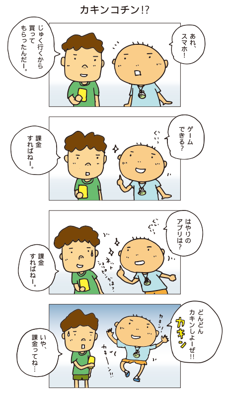 『カキンコチン！？』百太「あれ、スマホ！」友だち「じゅく行くから買ってもらったんだー」百太「ゲームできる？」友だち「課金すればねー」百太「はやりのアプリは？」友だち「課金すればねー」百太「よくわかんないけど、どんどんカキンしよーぜ！」友だち「いや、課金ってね・・・」