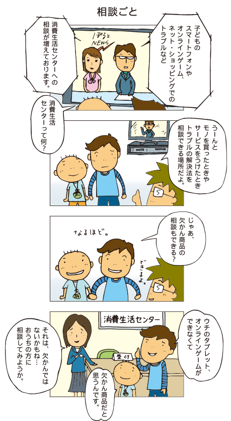 『相談ごと』ニュースキャスター「子どものスマートフォンやオンラインッゲーム、ネット・ショッピングのトラブルなど、消費生活センターへの相談が増えております」百太「消費生活センターって何？」父「うーんと、モノを買ったときやサービスを受けたときトラブルの解決法を相談できる場所で･･･。」十平「じゃあ、欠かん商品の相談もできる？」父「できるよ」消費生活センターにて。十平「ウチのタブレット、オンラインゲームができなくて欠かん商品だと思うんです。」センターの人「それは欠かんではないかもね。。。おうちの方に相談してみようか」