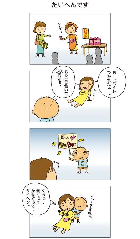 『たいへんです』試食販売のアルバイトをした一海は、家に帰ってぐったりしています。一海「あー、バイト疲れたぁ～。まる一日働いて6,400円かぁ」それを聞いた百太、肩もみ30分200円と書いたボードを見せました。百太に肩をもんでもらいながら、一海は「くぅぅ、働くって･･･かせぐって･･･タイヘン」とつぶやきました。