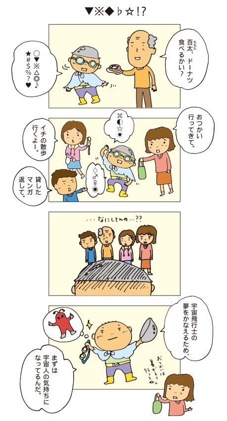 「▼※◆♭☆ ! ?」おじいちゃん「百太、ドーナツ食べるかい？」百太「◯▼※△◎♪★＃＄％？♥」お母さん「おつかい行ってきて」百太「⌘◐☆☀」お姉ちゃん「イチの散歩行くよー」お兄ちゃん「貸したマンガ返して」百太「♢♂♀◉」全員「なにしてんの？」百太「宇宙飛行士の夢をかなえるため、まずは宇宙人の気持ちになってるんだ。」