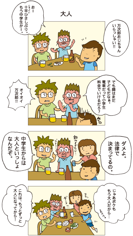 『大人』お父さんと万次郎おじさんがビールを飲んでいます。十平「万次郎おじちゃん、いらっしゃい！」万次郎「おー、十平ひさしぶり。もう中学生かー。でも顔はまだ子どもだなぁ。電車だって、小学生料金でいけるだろ？」父「オイオイ万次郎！」母「ダメよ。法律で決まってるの」万次郎おじさんは飲みすぎたかと反省しています。父「中学生からは大人といっしょなんだぞ」それを聞いた十平。「じゃあ、ボクももう大人だから･･･」とコップを差し出します。父「これはもっとずっと大人になってから！」としかられました。