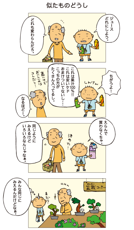 『似たものどうし』百太「ジュース、どれにしよう」祖父「どれも変わらんだろ」百太「ちがうよ！これは果汁100％！これは安いケド、おまけついてないし･･･。こっちの方がたくさん入ってるし」祖父「なるほどー」百太「えらんで買わなくちゃ。これに決めた！」祖父「同じように見えるけど、いろいろなんじゃなあ」そして盆栽コーナーで、おじいちゃんはどれにしようかずっと悩んでいます。百太は「みんな同じに見えるんだけどなぁ」と思いました。