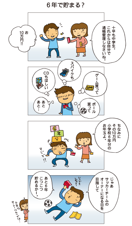 『６年で貯まる？』母「十平も中学生。これからは自分で通帳管理しなさいね」十平「お、10万円！」十平「ボール買って、ゲーム買って。スパイクも、ＣＤもほしい。あと、あと･･･」母「ちなみにその10万円、小学校６年分のお年玉よ」十平「マジで！？」６年と聞いてびっくりしました。十平「じゃあ、サッカーチームのオーナーになる日を目指して、あと６年、こつこつ貯めるかー」６年じゃオーナーはムリでしょ･･･とお母さんはつぶやきます。