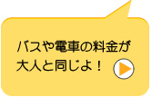 バスや電車の料金が大人と同じよ！　今は、大人の半額だけど、中学生からは大人と同じ。
