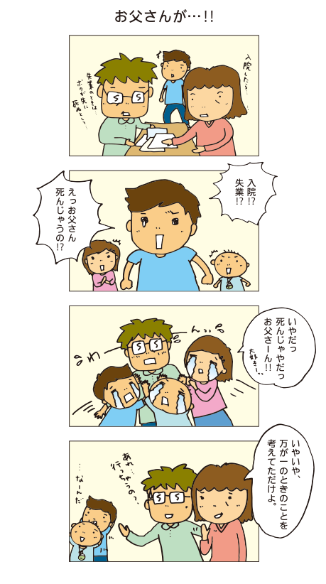 「「お父さんが！」入院したら・・失業の時は・・・僕が先に死ぬとして・・・入院！？失業！？、えっお父さん死んじゃうの！？いやだっ死んじゃやだ、おとうさーん！いやいや万が一の時のことを考えてただけよ。なーんだ。あれ・・行っちゃうの？