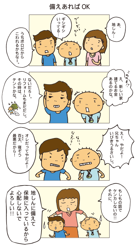 「備えあればOK」あ、地しん・・・ギシギシいってる・・・うちボロだからこわれるかもなー。え、新しい家建てるお金あるのかな。
ないだろー。リフォームもまだだし。その時はテントかな。えー、やだよ！兄ちゃんいびきうるさいし。オレだってやだよ！百太、寝相最悪だから！もしもの話でケンカしないの！それに、地しんに備えて保険に入っているから心配しないでよろしい！