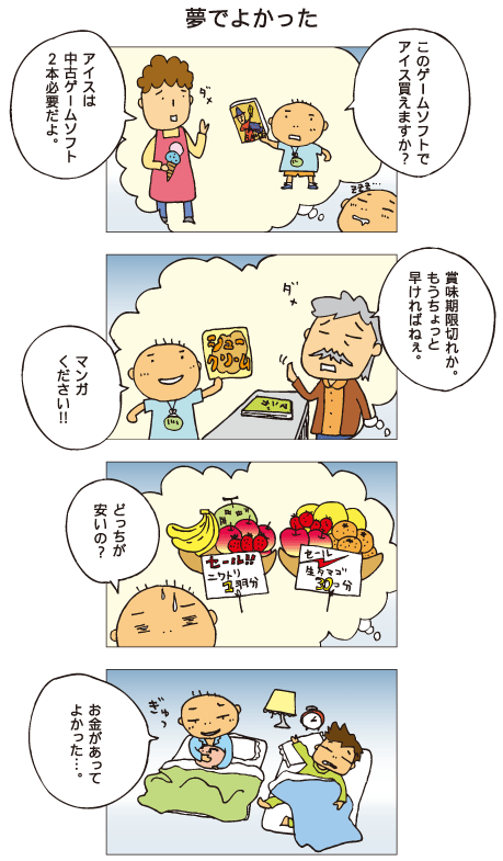 『夢でよかった』百太が夢を見ています。百太「このゲームソフトでアイス買えますか？」店の人「アイスは中古ゲームソフト２本必要だよ」今度はシュークリームでマンガを買おうとしています。百太「マンガください」店の人「賞味期限切れか。もうちょっと早ければねえ」果物屋さんでは、生卵30コ分という値札と、にわとり１羽分という値札のついた２つの果物かごが売られています。百太「どっちが安いの？」戸惑っているところで目が覚めました。百太「お金があってよかった･･･」