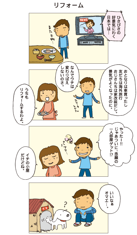 『リフォーム』テレビでは「久々の好景気にわく日本では･･･」とニュースが流れています。十平「おとなりは車買ったし、友だちは海外旅行、おじさんちは家改装だし。景気がよくなったのに。なんでウチは変わりばえしないのさ」母「うちもリフォームするわよ」十平「やったー！じゃあついに、念願の一人部屋ゲット！？」母「イチの小屋だけどね」犬小屋の前にて。十平「いいなあ、オマエ･･･」