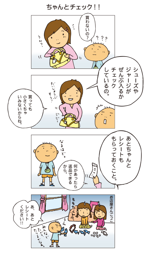 『ちゃんとチェック』一海がバッグを手に持って見ています。百太「買わないの？」一海「シューズやジャージがぜんぶ入るかチェックしているの。買っても小さくちゃいみがないからね。あと、ちゃんとレシートももらっておくこと。何かあったら返品できるから」百太「なるほど」友だちとお店屋さんごっこをしている百太。お客さん役の百太はおもちゃを手に調べています。「あ、あとレシートください！」