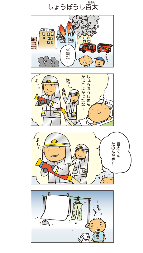 『しょうぼうし百太』百太「火事だ･･･」火事現場で消防車を見ました。夜、寝る前に消防士の姿を思い出しました。「消防士さん、かっこよかったな･･･」そして、自分が消防士になっている夢を見ました。消防士「百太くん、たのんだぞ！！」百太「よし！」翌朝。おねしょをしてしまい、しょんぼりする百太でした。