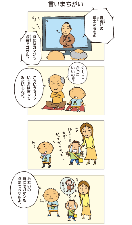 『言いまちがい』百太とおじいちゃんがテレビドラマを見ています。武士「お若いの、武士たるもの、時にはガマンも必要でゴザル」祖父「くーっ、かっこいいのぉ。こういうセリフ、一度は言ってみたいもんだ」店でほしい、おもちゃを買ってとねだる小さな子どもを見つけた百太。ドラマのセリフをまねしてみました。「お若いの、時にはガマンも必要でおサルよ」子ども「オサル？」百太は言い間違えてしまいました。