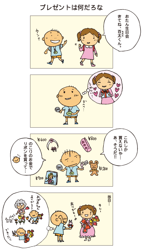 『プレゼントは何だろな』みっちゃん「お誕生日会、きてね、百太くん」百太「うん」プレゼントを買いにいきましたが、どれも高くて、持っているお金で買えるのは小さな人形だけ。百太「これしか買えないや･･･。あ、そうだ！！のこりのお金でリボンを買って･･･」百太は何かひらめいたようです。そして当日。人形にリボンをつけて、おばあちゃんと一緒に摘んだお花と一緒にプレゼントした百太。みっちゃんも喜んでくれました。