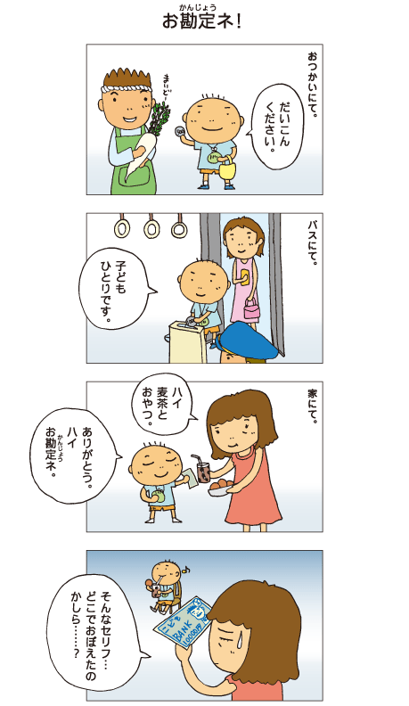 『お勘定ネ！』おつかいにて。百太「だいこんください」バスにて。「子どもひとりです」百太はお金を払いました。家にて。母「ハイ、麦茶とおやつ」百太「ありがとう。ハイ、お勘定ネ」百太はお母さんにおもちゃのお札を渡しました。母「そんなセリフ･･･どこでおぼえたのかしら･･･？」