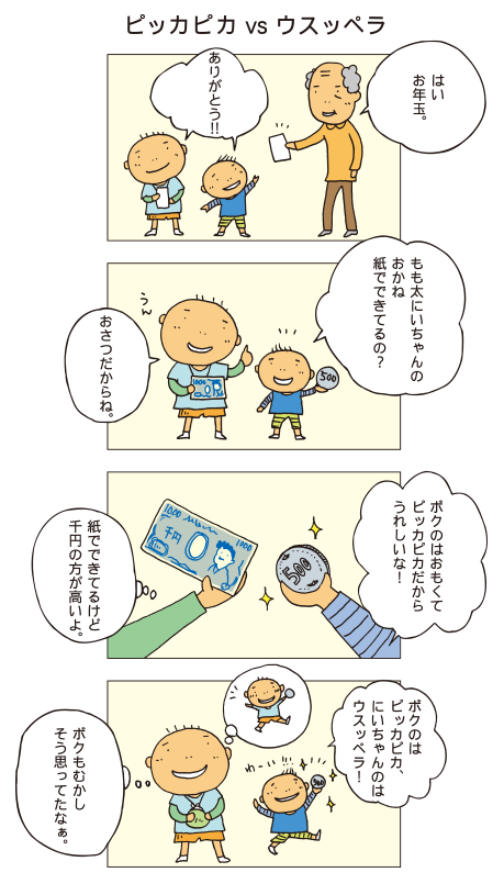 『ピッカピカの･･･』祖父「はい、お年玉」百太と親戚の子ども「ありがとう！」子ども「百太にいちゃんのお金、絵がついてるー！」百太「お札だからね」子ども「でもボクの方がピカピカ光ってるし、重くてじょうぶそう！」百太「千円の方が高いけれど、紙だからね」子ども「ボクのピッカピカのお金！」百太は「ボクも昔そう思ってたなぁ」と小さいときのことを思い出しました。