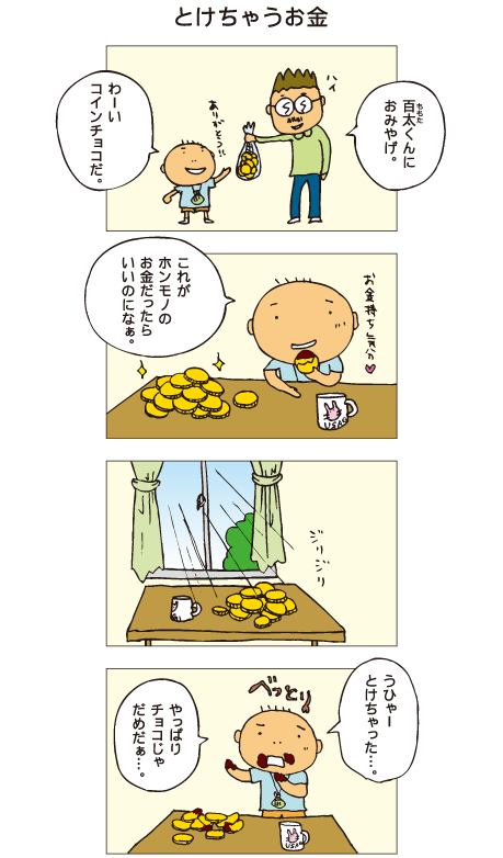 『とけちゃうお金』百太のおじさん「百太くんにおみやげ」百太「ありがとう！わーい、コインチョコだ」お金のような形をしたチョコレートを食べながら、百太は「これがホンモノのお金だったらいいのになぁ」と思いました。テーブルの上に置かれたチョコに太陽がジリジリ当たっています。百太は「うひゃー、溶けちゃった。やっぱりチョコじゃだめだぁ」と思いました。