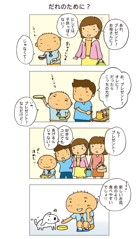 「だれのために？」一海「あれ、プレゼント？お母さんに？にしては子どもっぽくない？じゃなくて・・・」十平「お、プレゼント？オレに？
だったらこっちの方が・・・」百太「いや、プレゼント？なんだけど・・・」みんな「ん？プレゼント？好きな子にでもあげるんじゃない？」百太「よし、決めた！イチ、どう？新しいお皿、前のより食べやすいでしょ！」