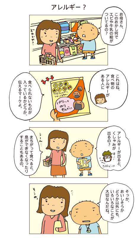 「アレルギー？」百太「お母さん、このおかし何でエビや牛乳の絵がついてるの？」お母さん「これはね、食べ物のアレルギーがある人に、食べられないものが入っているかどうか、伝えるマークよ。」
百太「アレルギーが出ると、くしゃみが出るの？」お母さん「まちがって食べると、息ができなくなったりすることもあるの。」百太「そっか、おいしそうかどうか以外にも、いろいろなことが大切なんだね。