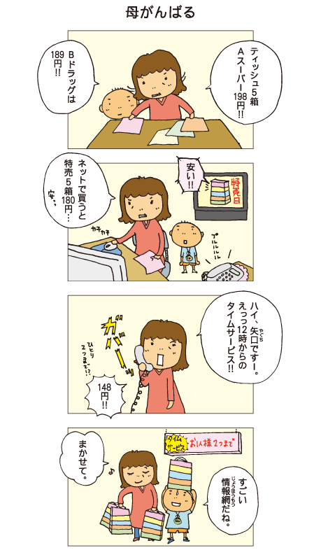 『母がんばる』お母さんがスーパーのチラシを見比べています。母「ティッシュ５箱、Ａスーパー198円！！Ｂドラッグは189円！！」テレビでも特売日のお知らせをしています。母「ネットで買うと特売５箱180円･･･安っ」電話がかかってきました。母「ハイ、矢口ですー。えっ、12時からのタイムサービス！148円！」百太「すごい情報網だね」母「まかせて」