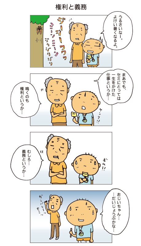 『権利と義務』セミがいきおいよく鳴いています。百太「うるさいなー。よけい熱くなる。」おじいちゃん「まあでも、セミにとっては一生をかけた仕事というか・・・鳴くのも権利というか・・・むしろ・・・義務というか・・・ガンバレーセミ!」百太「おじいちゃん・・・だいじょうぶかな・・・」