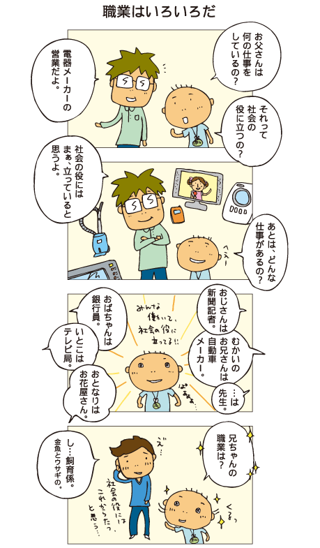 『職業はいろいろだ』百太「お父さんは何の仕事をしているの？」父「電器メーカーの営業だよ」百太「それって社会の役に立つの？」父「社会の役には、まぁ、立っていると思うよ」百太「あとは、どんな仕事があるの？」父「おじさんは新聞記者、向かいのお兄さんは自動車メーカー、おばちゃんは銀行員、いとこはテレビ局、おとなりはお花屋さん」いろんな仕事を聞いて、「みんな働いて、社会の役に立ってる！」と感動した百太。思わず十平にも聞きました。「兄ちゃんの職業は？」十平「え･･･、し、飼育係。金魚とウサギの」社会の役にはこれからたつ、と思う･･･と十平は答えました。