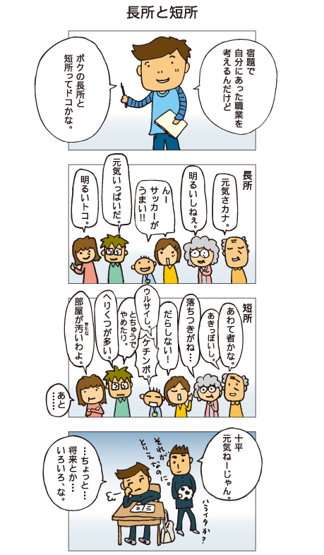 『長所と短所』十平「宿題で自分にあった職業を考えるんだけど、ボクの長所と短所ってドコかな」家族みんなに聞いたところ、長所は「元気さカナ」「明るいしいねぇ」「んー、サッカーがうまい！」「元気いっぱいだ」「明るいトコ」などが挙がりました。短所は、「あわて者かな」「あきっぽいし」「落ちつきがね･･･」「だらしない！」「うるさいし」「ケチンボ」「とちゅうでやめたり」「へりくつが多い」「部屋が汚いわよ。あと･･･」と、いっぱい出てきました。学校にて。友だち「十平、元気ねーじゃん。それがとりえなのに」十平「ちょっと、将来とか･･･、いろいろ、な」とぼやきました。