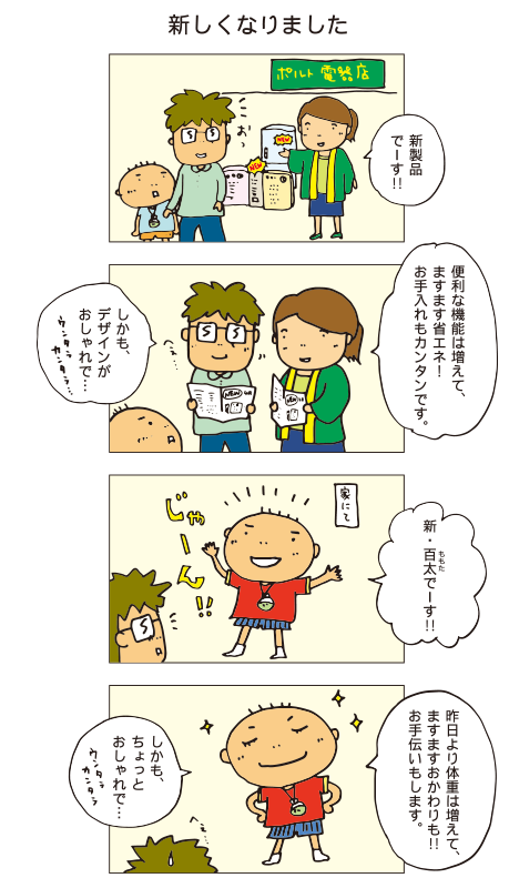 『新しくなりました』店員「新製品でーす！便利な機能は増えて、ますます省エネ！お手入れも簡単です。しかもデザインがおしゃれで・・・」父「へぇー」百太「新・百太でーす！昨日よりは体重が増えて、ますますおかわりも！！お手伝いもします。しかも、ちょっとおしゃれで・・・」