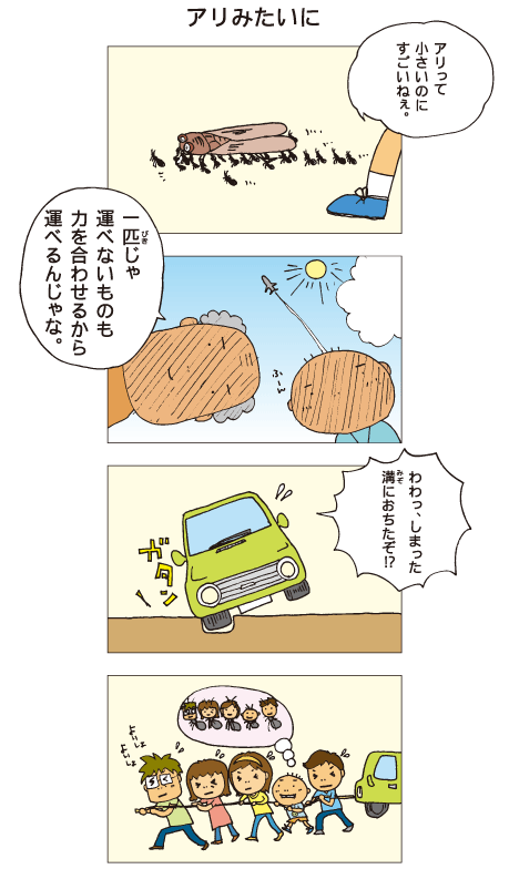 『アリみたいに』たくさんのアリが大きなセミを運んでいるのを見て、百太「アリって小さいのにすごいねぇ」祖父「一匹じゃ運べないものも、力を合わせるから運べるんじゃな」家族みんなでドライブに行ったところ、「わわっ、しまった。溝に落ちたぞ！？」タイヤが溝に落ちてしまったので、みんなで力を合わせて車につけたひもを引っ張りました。百太はアリみたいだなあと思いました。