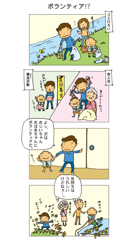 『ボランティア！？』百太と十平が川原でゴミ拾いをしています。また、別の日には老人会で歌を歌ったり、共同募金の募金活動もしています。十平「よし、次はおじいちゃんおばあちゃんにボランティアだ」百太「ウン」張り切って庭に出た２人。百太は盆栽に水をやっていますが、ドボドボと水浸し。十平は草むしりをしましたが、花までブチブチむしっています。おじいちゃんとおばあちゃんは「気持ちはうれしいけどねぇ･･･」と思いながら見ていました。