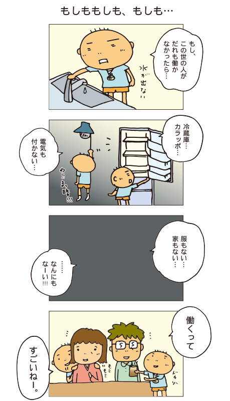 「もしももしも、もしも・・・」百太「もし、この世の人がだれも働かなかったら・・・水が出ない、冷蔵庫カラッポ、電気もつかない・・・服もない・・・家もない・・・なーんにもなーい！働くって、すごいねー」