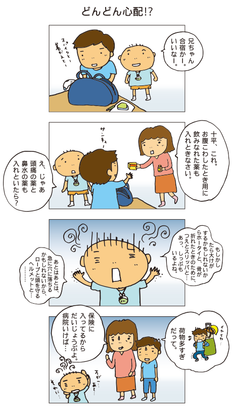 「どんどん心配！？」にいちゃん合宿かー。いいなー。十平、これ。お腹こわしたとき用に飲みなれた薬も入れときなさい。
え、じゃあ、頭痛の薬と鼻水の薬も入れておいたら？もしかしたら大怪我するかもしれないからホータイと、骨が折れた時のために、杖とスリッパと。。あっ、しっぷもいるよね。あとはあとは、急に穴に落ちるかもしれないから、ロープと頭を守るヘルメットと・・・。イヤイヤ、荷物多すぎだって。保険にはいいているからだいじょうぶよ。病院行けば・・・。