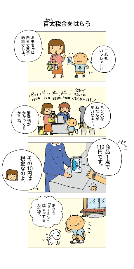 『百太税金をはらう』お母さんと百太は買い物へ行きました。百太「これもいっしょに！」母「おもちゃは自分で買う約束でしょ」レジにて。百太「ハンパなねだんが多いなぁ」母「消費税がかかってるからね」百太の番がきました。店の人「商品１点で105円です」母「その8円は税金なのよ」家に帰り、「ボクも『ゼーキン』はらってるんだぜ」と犬のイチに自慢する百太でした。