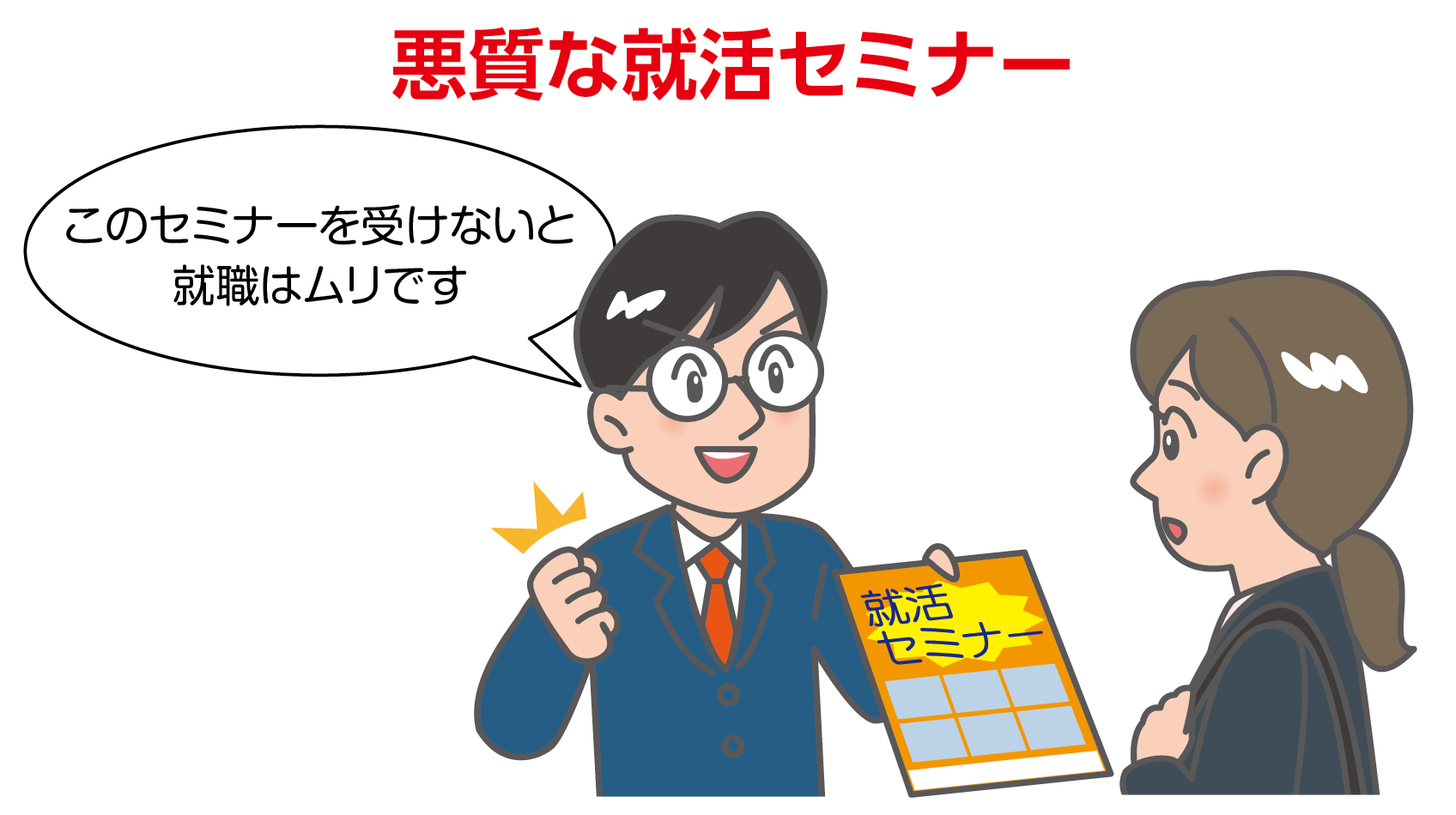 例示のイラスト。就活スーツを着た女子学生に対し、就活セミナーを運用している会社の社員が、セミナーのパンフレットを渡しながら、「このセミナーを受けないと就職はムリです」と言っています。不安をあおり、セミナーを受けることが必要であると伝えています。悪質な就活セミナーです。学生が不安にかられて申し込んだとしても、契約を取り消すことができます。