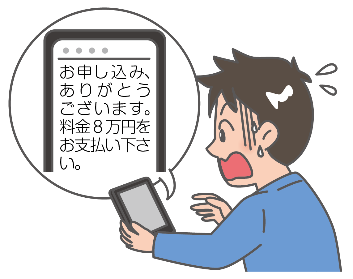 例示のイラスト。高校生の男の子が、スマートフォンに送られてきた電子メールの文面を見て、大変あせっている様子が描かれています。文面は、「お申し込みありがとうございます。料金８万円をお支払いください」となっています。高校生の男の子には８万円の買い物をした覚えはありません。以前、アダルトサイトをワンクリックしてしまったことがあり、そのためにこのような請求メールが送られてきたと考えられます。