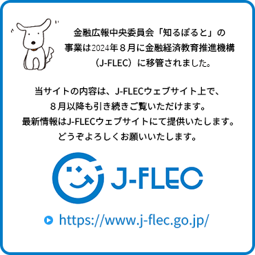 金融広報中央委員会「知るぽると」の事業は、2024年8月に金融経済教育推進機構（J-FLEC）に移管されました。当サイトの内容は、J-FLECウェブサイト上で、８月以降も引き続きご覧いただけます。最新情報はJ-FLECウェブサイトにて提供いたします。どうぞよろしくお願いいたします。J-FLECサイトへ遷移します。